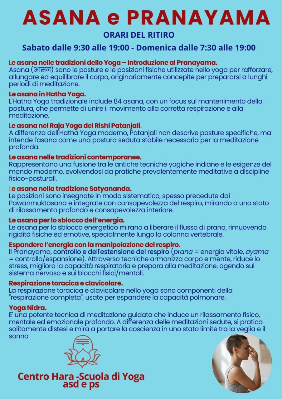 Ritiro Yoga: ASANA e PRANAYAMA
Le asana nelle tradizioni dello Yoga - Introduzione al Pranayama

Ritiro intensivo sabato 18 e domenica 19 aprile 2026 presso
Yoga Sadhana Ashram, Mte Ascensione
ROTELLA- ASCOLI PICENO – MARCHE

Un'immersione profonda nel mondo “vivere e conoscere lo yoga”
Esploreremo le asana attraverso le diverse tradizioni dello yoga, con un focus particolare sullo Yoga Satyananda, e verrà introdotto il Pranayama come sistema per espandere e armonizzare l'energia vitale.
L’evento è aperto a tutti: sia a chi si avvicina per la prima volta allo yoga, sia a praticanti più esperti.
È possibile partecipare all'intero programma o solo ad alcune sessioni, in presenza o online.
📞 Per informazioni ed iscrizioni: 393 483 6897

Asana : sono le posture e le posizioni fisiche utilizzate nello yoga per rafforzare, allungare ed equilibrare il corpo, originariamente concepite per prepararsi a lunghi periodi di meditazione.

Le asana in Hatha Yoga.
L'Hatha Yoga tradizionale include 84 asana, con un focus sul mantenimento della postura, che permette di unire il movimento alla corretta respirazione e alla meditazione.

Le asana nel Raja Yoga del Rishi Patanjali.
A differenza dell'Hatha Yoga moderno, Patanjali non descrive posture specifiche, ma intende l'asana come una postura seduta stabile necessaria per la meditazione profonda.

Le asana nelle tradizioni contemporanee.
Rappresentano una fusione tra le antiche tecniche yogiche indiane e le esigenze del mondo moderno, evolvendosi da pratiche prevalentemente meditative a discipline fisico-posturali.



Le asana nella tradizione Satyananda.
Le posizioni sono insegnate in modo sistematico, spesso precedute dai Pawanmuktasana e integrate con consapevolezza del respiro, mirando a uno stato di rilassamento profondo e consapevolezza interiore.

Le asana per lo sblocco dell’energia.
Le asana per lo sblocco energetico mirano a liberare il flusso di prana, rimuovendo rigidità fisiche ed emotive, specialmente lungo la colonna vertebrale.

Espandere l’energia con la manipolazione del respiro.
Il Pranayama, controllo e dell'estensione del respiro (prana = energia vitale, ayama = controllo/espansione). Attraverso tecniche armonizza corpo e mente, riduce lo stress, migliora la capacità respiratoria e prepara alla meditazione, agendo sul sistema nervoso e sui blocchi fisici/mentali.

Respirazione toracica e clavicolare.
La respirazione toracica e clavicolare nello yoga sono componenti della "respirazione completa", usate per espandere la capacità polmonare.
Yoga Nidra.
E' una potente tecnica di meditazione guidata che induce un rilassamento fisico, mentale ed emozionale profondo. A differenza delle meditazioni sedute, si pratica solitamente distesi e mira a portare la coscienza in uno stato limite tra la veglia e il sonno.